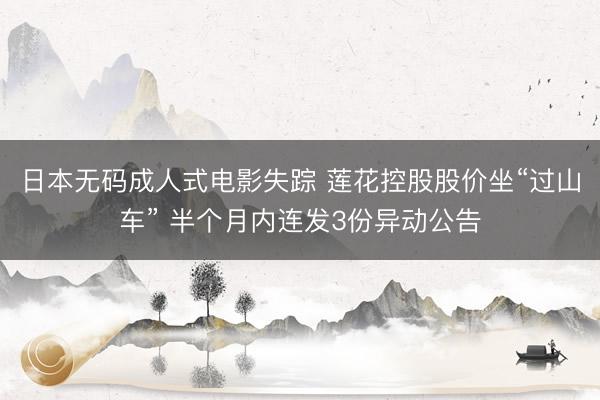 日本无码成人式电影失踪 莲花控股股价坐“过山车” 半个月内连发3份异动公告