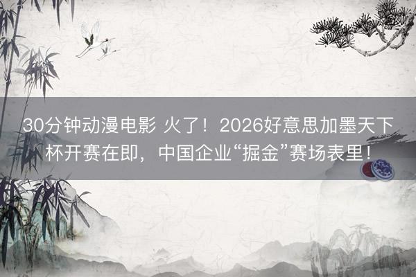30分钟动漫电影 火了！2026好意思加墨天下杯开赛在即，中国企业“掘金”赛场表里！