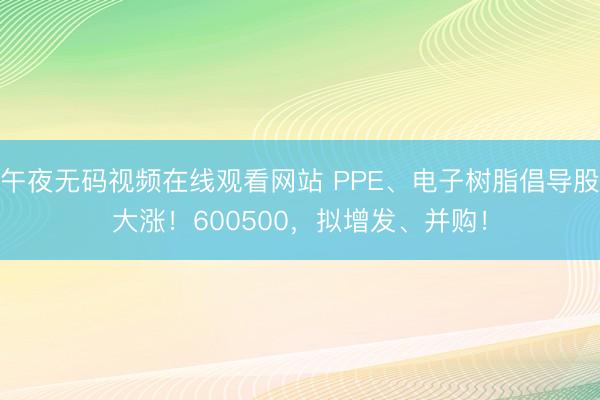 午夜无码视频在线观看网站 PPE、电子树脂倡导股大涨！600500，拟增发、并购！
