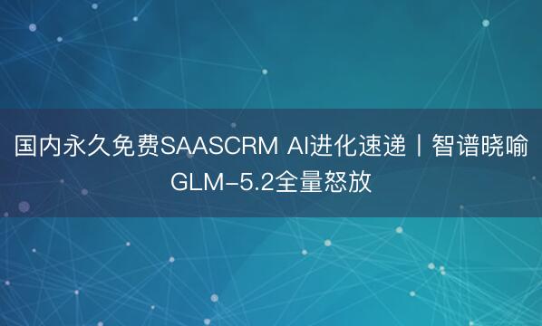国内永久免费SAASCRM AI进化速递丨智谱晓喻GLM-5.2全量怒放