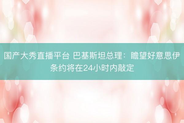 国产大秀直播平台 巴基斯坦总理：瞻望好意思伊条约将在24小时内敲定