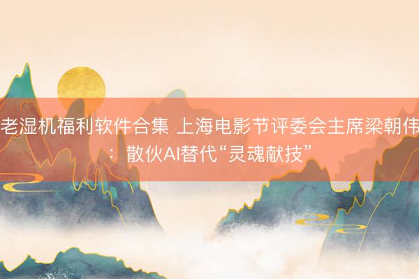 老湿机福利软件合集 上海电影节评委会主席梁朝伟：散伙AI替代“灵魂献技”