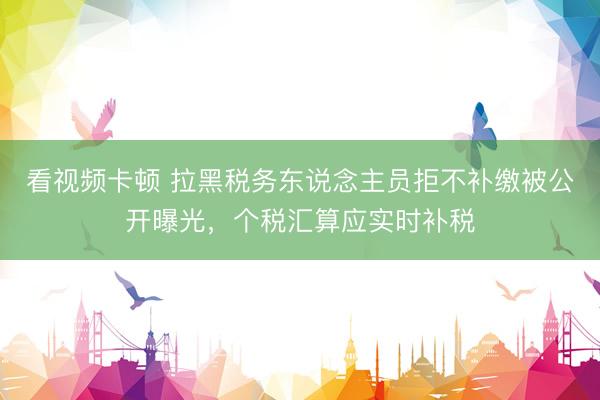 看视频卡顿 拉黑税务东说念主员拒不补缴被公开曝光，个税汇算应实时补税