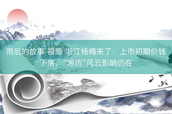 雨后的故事 视频 浙江杨梅来了：上市初期价钱下落，“泡药”风云影响仍在