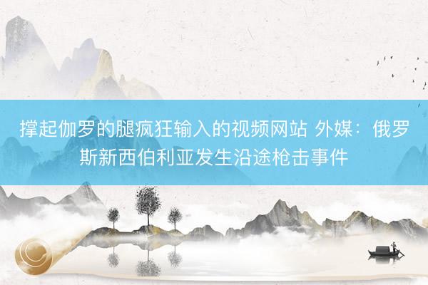 撑起伽罗的腿疯狂输入的视频网站 外媒：俄罗斯新西伯利亚发生沿途枪击事件