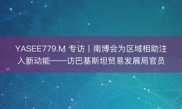 YASEE779.M 专访丨南博会为区域相助注入新动能——访巴基斯坦贸易发展局官员