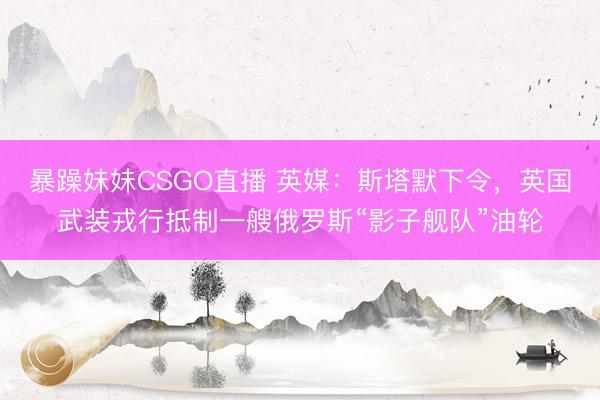 暴躁妹妹CSGO直播 英媒：斯塔默下令，英国武装戎行抵制一艘俄罗斯“影子舰队”油轮