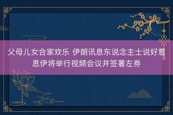父母儿女合家欢乐 伊朗讯息东说念主士说好意思伊将举行视频会议并签署左券
