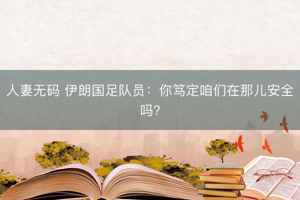 人妻无码 伊朗国足队员:你笃定咱们在那儿安全吗?