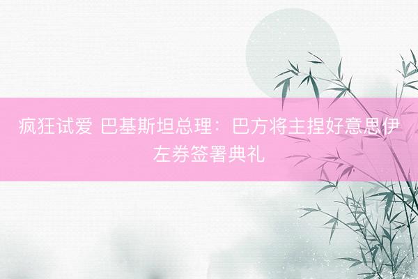 疯狂试爱 巴基斯坦总理：巴方将主捏好意思伊左券签署典礼
