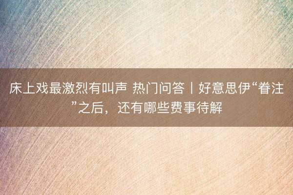 床上戏最激烈有叫声 热门问答丨好意思伊“眷注”之后，还有哪些费事待解