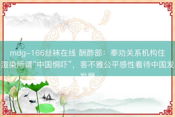 mdg-166丝袜在线 酬酢部：奉劝关系机构住手渲染所谓“中国恫吓”，客不雅公平感性看待中国发展