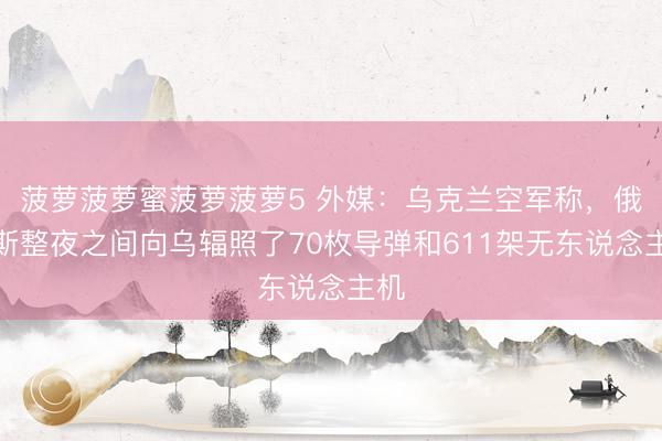 菠萝菠萝蜜菠萝菠萝5 外媒：乌克兰空军称，俄罗斯整夜之间向乌辐照了70枚导弹和611架无东说念主机