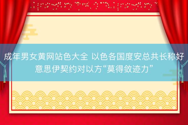 成年男女黄网站色大全 以色各国度安总共长称好意思伊契约对以方“莫得敛迹力”