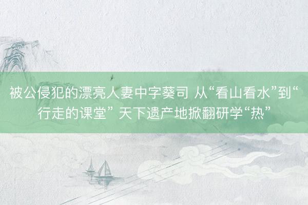 被公侵犯的漂亮人妻中字葵司 从“看山看水”到“行走的课堂” 天下遗产地掀翻研学“热”