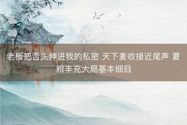 老板把舌头伸进我的私密 天下麦收接近尾声 夏粮丰充大局基本细目