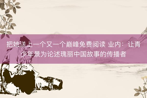 把她送上一个又一个巅峰免费阅读 业内：让青少年景为论述瑰丽中国故事的传播者