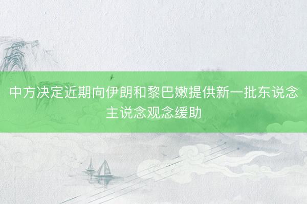 中方决定近期向伊朗和黎巴嫩提供新一批东说念主说念观念缓助