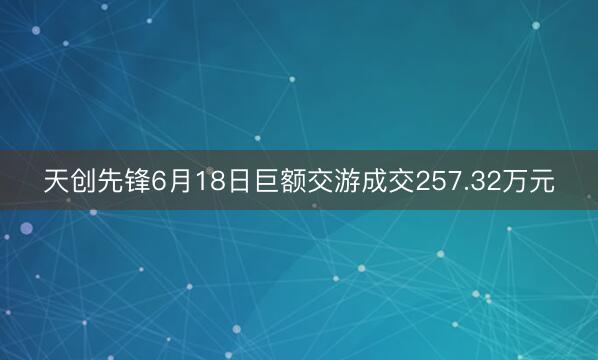天创先锋6月18日巨额交游成交257.32万元