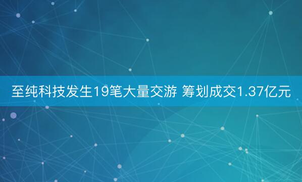 至纯科技发生19笔大量交游 筹划成交1.37亿元