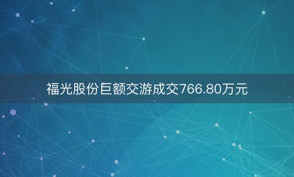 福光股份巨额交游成交766.80万元