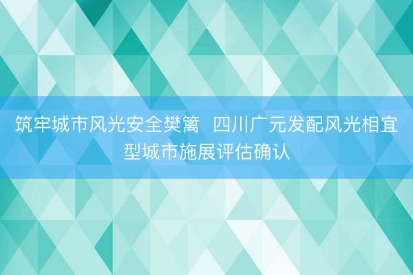筑牢城市风光安全樊篱  四川广元发配风光相宜型城市施展评估确认
