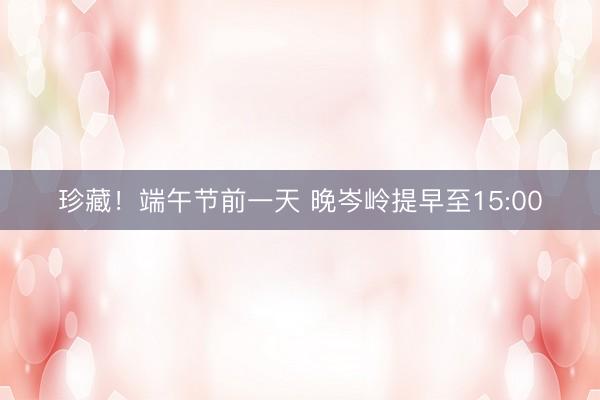 珍藏！端午节前一天 晚岑岭提早至15:00