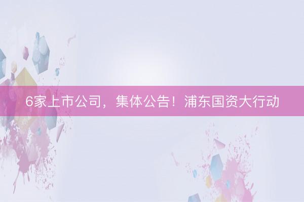 6家上市公司，集体公告！浦东国资大行动