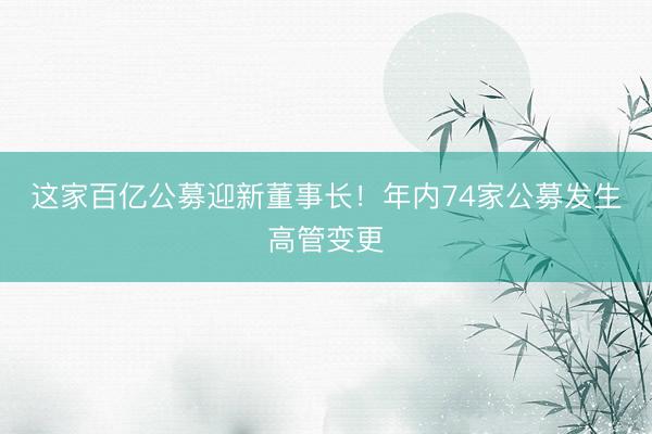 这家百亿公募迎新董事长！年内74家公募发生高管变更