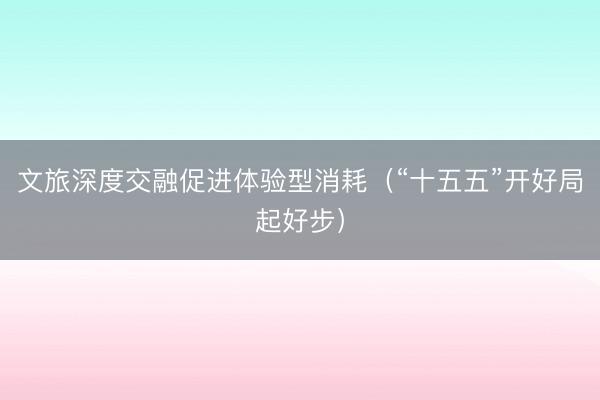 文旅深度交融促进体验型消耗（“十五五”开好局起好步）