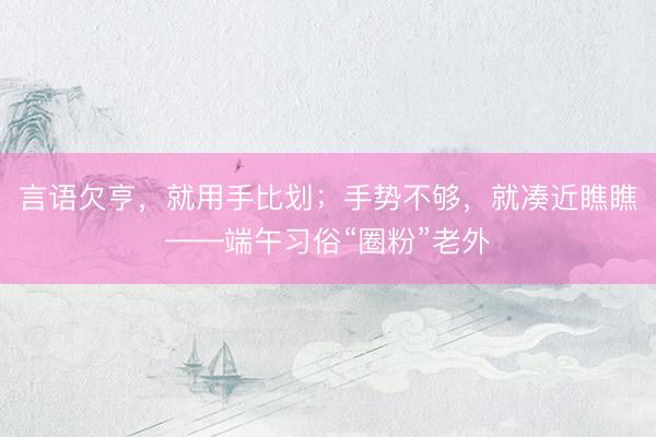 言语欠亨，就用手比划；手势不够，就凑近瞧瞧——端午习俗“圈粉”老外