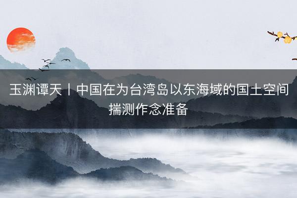 玉渊谭天丨中国在为台湾岛以东海域的国土空间揣测作念准备