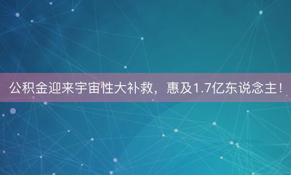 公积金迎来宇宙性大补救，惠及1.7亿东说念主！